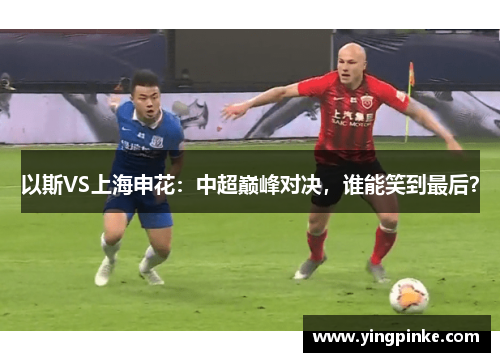 以斯VS上海申花：中超巅峰对决，谁能笑到最后？