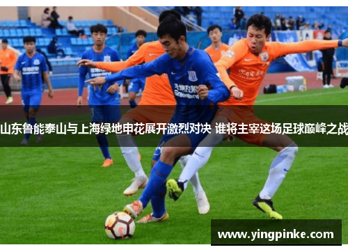 山东鲁能泰山与上海绿地申花展开激烈对决 谁将主宰这场足球巅峰之战
