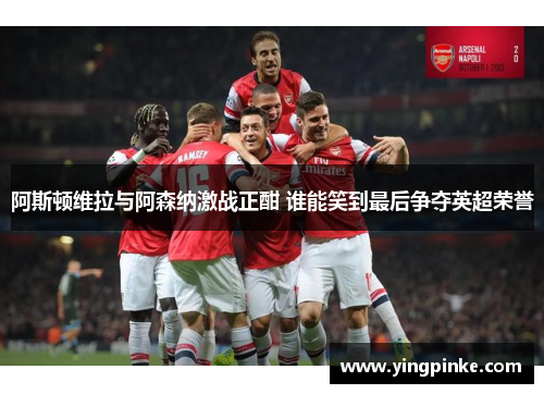 阿斯顿维拉与阿森纳激战正酣 谁能笑到最后争夺英超荣誉